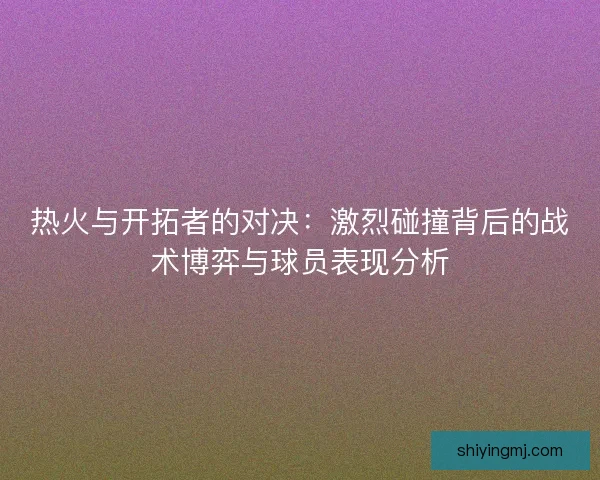 热火与开拓者的对决：激烈碰撞背后的战术博弈与球员表现分析
